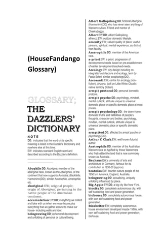 (HouseFandango
Glossary)
TTTHHHEEE
DDDAAAZZZZZZLLLEEERRRSSS’’’
DDDIIICCCTTTIIIOOONNNAAARRRYYY
N O T E
DD: indicates that the word or its specific
meaning is listed in the Dazzlers’ Dictionary and
nowhere else at this time.
EW: indicates standard English word and
described according to the Dazzlers definition.
____________________________________
_________________
Abophile:DD; Aborigine; member of the
aboriginal race, known as the Aborigines, of the
continent that now supports Australia; Blackfella;
Harmoninni(DD); similar Austrophile, Amerophile
etc.
aboriginal:EW; original people;
origin of Aboriginal, pertaining to the
native people of the Australian
continent.
accumulation:EW,DD; everything we collect
and take with us when we move house plus
everything that we gather around to make our
house- including walls and roof.
beingrowing:DD; ephemeral development
and unfolding of personal or cultural being.
Albert Gallopilong:DD; fictional Aborigine
(Harmoninni(DD) who has never seen anything of
Western culture. Friend and mentor of
Cheekybugga.
Albert:EW,DD; Albert Gallopilong.
alfresco:EW; outdoor domestic lifestyle.
amenity:EW; valued quality of place; useful
persona, spiritual, mental experience; as distinct
from facility.
Amerophile:DD; member of the American
race.
a-priori:EW; a priori; progression of
developments/needs based on pre-establishment
of earlier development/resolved-needs.
Arcology:EW; city design including on
integrated architecture and ecology; term by
Paola Soleri; similar ecopicology(DD).
Arcosanti:EW; centre for arcology (non-
fiction), Arizona; built on Little White Cloud’s
native territory (fiction).
armpit protocol:DD; personal domestic
protocol.
armpit psyche:DD; psychology, mindset,
mental outlook, attitude unique to universal
domestic place or specific domestic place at most
private.
armpit psychology:DD; the down-home
domestic truths and fallibilities of people’s
thoughts, character and bodies; psychology,
mindset, mental outlook, attitude unique to
universal domestic place or specific domestic
place.
armpitted:DD; affected by armpit psyche or
psychology(DD).
Arthur C Clark:EW; well known futurist
author.
Austrophile:DD; member of the Australian
Western race as typified by those Westerners
who first settled the land that is now commonly
known as Australia..
Bauhaus:EW;a university of arts and
architecture in Germany, famous for its
contribution in 1930-50 (approx).
beatniks:EW; counter culture people of the
1950’s in America, England, Australia.
beingrowing:DD; actualising, uniquely
unfolding influenced by place.
Big Apple:EW;DD; a big city like New York.
biocity:DD; completely autonomous city, with
self sustaining food and power generation.
biohouse:DD; completely autonomous house,
with own self sustaining food and power
generation.
Bioshelter:EW; completely autonomous
house environment developed maybe 1980s, with
own self sustaining food and power generation;
biohouse.
 