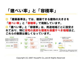 「建ぺい率」と「容積率」
 「建築基準法」では、建築できる建物の大きさを
「建ぺい率」と「容積率」で規制しています。
「建ぺい率」と「容積率」は、用途地域ごとに設定さ
れており、特に住宅の良好な環境を保護すべき地域ほど、
これらの制限は厳しくなっています。
Copyright (C) 2007 HouseFit Co.,Ltd.All Rights Reserved
 