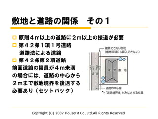  原則４ｍ以上の道路に２ｍ以上の接道が必要
 第４２条１項１号道路
道路法による道路
 第４２条第２項道路
前面道路の幅員が４ｍ未満
の場合には、道路の中心から
２ｍまで敷地境界を後退する
必要あり（セットバック）
敷地と道路の関係 その１
Copyright (C) 2007 HouseFit Co.,Ltd.All Rights Reserved
 
