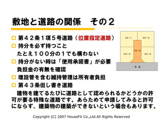 敷地と道路の関係 その２
 第４２条１項５号道路（位置指定道路）
 持分を必ず持つこと
たとえ１００分の１でも構わない
 持分がない時は「使用承諾書」が必要
負担金の有無を確認
 埋設管を含む維持管理は所有者負担
 第４３条但し書き道路
建物を建てるたびに道路として認められるかどうかの許
可が要る特殊な道路です。あらためて申請してみると許可
にならず、建築物の建築ができないという場合もあります。
Copyright (C) 2007 HouseFit Co.,Ltd.All Rights Reserved
 