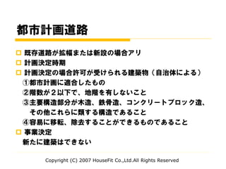 都市計画道路
 既存道路が拡幅または新設の場合アリ
 計画決定時期
 計画決定の場合許可が受けられる建築物（自治体による）
①都市計画に適合したもの
②階数が２以下で、地階を有しないこと
③主要構造部分が木造、鉄骨造、コンクリートブロック造、
その他これらに類する構造であること
④容易に移転、除去することができるものであること
 事業決定
新たに建築はできない
Copyright (C) 2007 HouseFit Co.,Ltd.All Rights Reserved
 
