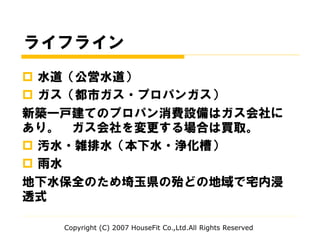 ライフライン
 水道（公営水道）
 ガス（都市ガス・プロパンガス）
新築一戸建てのプロパン消費設備はガス会社に
あり。 ガス会社を変更する場合は買取。
 汚水・雑排水（本下水・浄化槽）
 雨水
地下水保全のため埼玉県の殆どの地域で宅内浸
透式
Copyright (C) 2007 HouseFit Co.,Ltd.All Rights Reserved
 