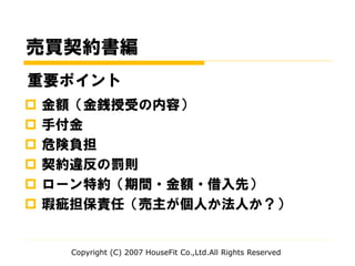 売買契約書編
 金額（金銭授受の内容）
 手付金
 危険負担
 契約違反の罰則
 ローン特約（期間・金額・借入先）
 瑕疵担保責任（売主が個人か法人か？）
Copyright (C) 2007 HouseFit Co.,Ltd.All Rights Reserved
重要ポイント
 