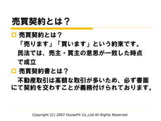 売買契約とは？
 売買契約とは？
「売ります」「買います」という約束です。
民法では、売主・買主の意思が一致した時点
で成立
 売買契約書とは？
不動産取引は高額な取引が多いため、必ず書面
にて契約を交わすことが義務付けられております。
Copyright (C) 2007 HouseFit Co.,Ltd.All Rights Reserved
 