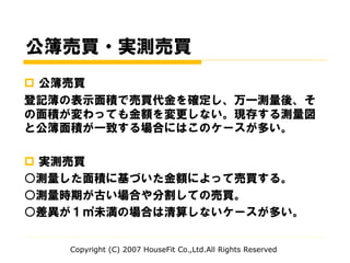 公簿売買・実測売買
 公簿売買
登記簿の表示面積で売買代金を確定し、万一測量後、そ
の面積が変わっても金額を変更しない。現存する測量図
と公簿面積が一致する場合にはこのケースが多い。
 実測売買
○測量した面積に基づいた金額によって売買する。
○測量時期が古い場合や分割しての売買。
○差異が１㎡未満の場合は清算しないケースが多い。
Copyright (C) 2007 HouseFit Co.,Ltd.All Rights Reserved
 