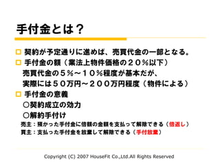 手付金とは？
 契約が予定通りに進めば、売買代金の一部となる。
 手付金の額（業法上物件価格の２０％以下）
売買代金の５％～１０％程度が基本だが、
実際には５０万円～２００万円程度（物件による）
 手付金の意義
○契約成立の効力
○解約手付け
売主：預かった手付金に倍額の金額を支払って解除できる（倍返し）
買主：支払った手付金を放棄して解除できる（手付放棄）
Copyright (C) 2007 HouseFit Co.,Ltd.All Rights Reserved
 