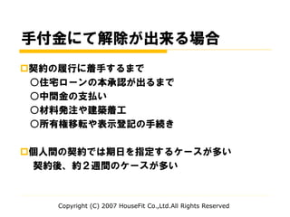 手付金にて解除が出来る場合
契約の履行に着手するまで
○住宅ローンの本承認が出るまで
○中間金の支払い
○材料発注や建築着工
○所有権移転や表示登記の手続き
個人間の契約では期日を指定するケースが多い
契約後、約２週間のケースが多い
Copyright (C) 2007 HouseFit Co.,Ltd.All Rights Reserved
 