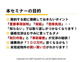 本セミナーの目的
 契約する前に理解しておきたいポイント
『重要事項説明』『瑕疵』『危険負担』・・
「知らない」では取り返しがつかなくなります！
 価格交渉はむやみに言ってもダメ
『取引件数』と『事前審査』が交渉の秘訣！
 諸費用が『１００万円』安くなるかも！
 未完成物件の賢い買い方がわかります！
Copyright (C) 2007 HouseFit Co.,Ltd.All Rights Reserved
 