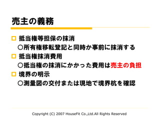 売主の義務
 抵当権等担保の抹消
○所有権移転登記と同時か事前に抹消する
 抵当権抹消費用
○抵当権の抹消にかかった費用は売主の負担
 境界の明示
○測量図の交付または現地で境界杭を確認
Copyright (C) 2007 HouseFit Co.,Ltd.All Rights Reserved
 