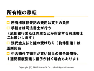 所有権の移転
 所有権移転登記の費用は買主の負担
 手続きは司法書士が行う
（原則銀行または売主などが指定する司法書士
にお願いします）
 残代金支払と鍵の受け取り（物件引渡）は
原則同時
 中古物件で売主が買い替えの場合決済後、
１週間程度引渡し猶予が付く場合もあります
Copyright (C) 2007 HouseFit Co.,Ltd.All Rights Reserved
 