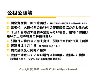 公租公課等
 固定資産税・都市計画税（1月1日現在の登記簿上の所有者に課税）
 電気代、水道代その他物件の使用収益にかかわるもの
 １月１日時点で建物の登記がない場合、建物に課税は
無いが土地の軽減の特例は無し
 引渡日の前日まで売主負担、引渡日当日から買主負担
 起算日は１月１日（関西圏は４月１日）
 残代金授受と同時に精算
 金額が確定していない場合は前年度の金額にて精算
（新築後４年目・マンションは６年目は要注意）
Copyright (C) 2007 HouseFit Co.,Ltd.All Rights Reserved
 