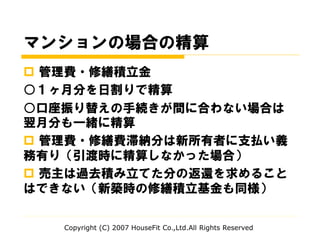 マンションの場合の精算
 管理費・修繕積立金
○１ヶ月分を日割りで精算
○口座振り替えの手続きが間に合わない場合は
翌月分も一緒に精算
 管理費・修繕費滞納分は新所有者に支払い義
務有り（引渡時に精算しなかった場合）
 売主は過去積み立てた分の返還を求めること
はできない（新築時の修繕積立基金も同様）
Copyright (C) 2007 HouseFit Co.,Ltd.All Rights Reserved
 