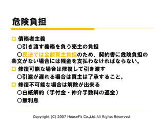 危険負担
 債務者主義
○引き渡す義務を負う売主の負担
○民法では全額買主負担のため、契約書に危険負担の
条文がない場合には残金を支払わなければならない。
 修復可能な場合は修復して引き渡す
○引渡が遅れる場合は買主は了承すること。
 修復不可能な場合は解除が出来る
○白紙解約（手付金・仲介手数料の返金）
○無利息
Copyright (C) 2007 HouseFit Co.,Ltd.All Rights Reserved
 