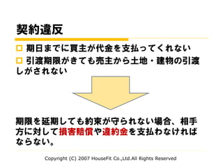 契約違反
 期日までに買主が代金を支払ってくれない
 引渡期限がきても売主から土地・建物の引渡
しがされない
期限を延期しても約束が守られない場合、相手
方に対して損害賠償や違約金を支払わなければ
ならない。
Copyright (C) 2007 HouseFit Co.,Ltd.All Rights Reserved
 