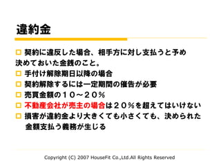 違約金
 契約に違反した場合、相手方に対し支払うと予め
決めておいた金銭のこと。
 手付け解除期日以降の場合
 契約解除するには一定期間の催告が必要
 売買金額の１０～２０％
 不動産会社が売主の場合は２０％を超えてはいけない
 損害が違約金より大きくても小さくても、決められた
金額支払う義務が生じる
Copyright (C) 2007 HouseFit Co.,Ltd.All Rights Reserved
 