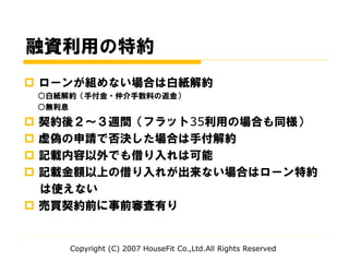 融資利用の特約
 ローンが組めない場合は白紙解約
○白紙解約（手付金・仲介手数料の返金）
○無利息
 契約後２～３週間（フラット35利用の場合も同様）
 虚偽の申請で否決した場合は手付解約
 記載内容以外でも借り入れは可能
 記載金額以上の借り入れが出来ない場合はローン特約
は使えない
 売買契約前に事前審査有り
Copyright (C) 2007 HouseFit Co.,Ltd.All Rights Reserved
 