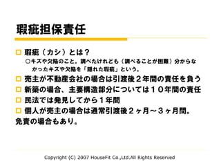 瑕疵担保責任
 瑕疵（カシ）とは？
○キズや欠陥のこと。調べたけれども（調べることが困難）分からな
かったキズや欠陥を「隠れた瑕疵」という。
 売主が不動産会社の場合は引渡後２年間の責任を負う
 新築の場合、主要構造部分については１０年間の責任
 民法では発見してから１年間
 個人が売主の場合は通常引渡後２ヶ月～３ヶ月間。
免責の場合もあり。
Copyright (C) 2007 HouseFit Co.,Ltd.All Rights Reserved
 
