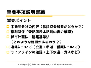 重要事項説明書編
 不動産会社の内容（保証協会加盟かどうか？）
 権利関係（登記簿謄本記載内容の確認）
 都市計画法・建築基準法
（どのような制限があるのか？）
 道路について（公道・私道・種類について）
 ライフラインの確認（上下水道・ガスなど）
Copyright (C) 2007 HouseFit Co.,Ltd.All Rights Reserved
重要ポイント
 