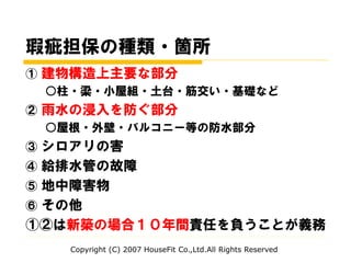 瑕疵担保の種類・箇所
① 建物構造上主要な部分
○柱・梁・小屋組・土台・筋交い・基礎など
② 雨水の浸入を防ぐ部分
○屋根・外壁・バルコニー等の防水部分
③ シロアリの害
④ 給排水管の故障
⑤ 地中障害物
⑥ その他
①②は新築の場合１０年間責任を負うことが義務
Copyright (C) 2007 HouseFit Co.,Ltd.All Rights Reserved
 