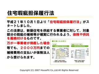 住宅瑕疵担保履行法
平成２１年１０月１日より「住宅瑕疵担保履行法」がス
タートしました。
この法律は、新築住宅を供給する事業者に対して、対象
部分の瑕疵の補修等が確実に行われるよう、保険や供託
を義務付けるものです。
万が一事業者が倒産した場合
等でも、２０００万円までの
補修費用の支払いが保険法人
から受けられます。
Copyright (C) 2007 HouseFit Co.,Ltd.All Rights Reserved
 