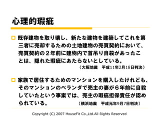 心理的瑕疵
 既存建物を取り壊し、新たな建物を建築してこれを第
三者に売却するための土地建物の売買契約において、
売買契約の２年前に建物内で首吊り自殺があったこ
とは、隠れた瑕疵にあたらないとしている。
（大阪地裁 平成11年2月18日判決）
 家族で居住するためのマンションを購入したけれども、
そのマンションのベランダで売主の妻が６年前に自殺
していたという事案では、売主の瑕疵担保責任が認め
られている。 （横浜地裁 平成元年9月7日判決）
Copyright (C) 2007 HouseFit Co.,Ltd.All Rights Reserved
 