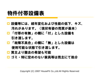 物件付帯設備表
 設備等には、経年変化および性能の低下、キズ、
汚れがあります。（現状有姿の売買が基本）
 「付帯の有無」の欄に「付」とした設備を
引き渡します。
 「故障不具合」の欄に「無」とした設備は
使用可能な状態で引き渡します。
 買主より撤去の希望も可能
 ゴミ・特に定めのない家具等は売主にて処分
Copyright (C) 2007 HouseFit Co.,Ltd.All Rights Reserved
 
