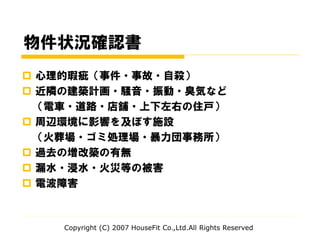 物件状況確認書
 心理的瑕疵（事件・事故・自殺）
 近隣の建築計画・騒音・振動・臭気など
（電車・道路・店舗・上下左右の住戸）
 周辺環境に影響を及ぼす施設
（火葬場・ゴミ処理場・暴力団事務所）
 過去の増改築の有無
 漏水・浸水・火災等の被害
 電波障害
Copyright (C) 2007 HouseFit Co.,Ltd.All Rights Reserved
 