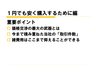 １円でも安く購入するために編
重要ポイント
 価格交渉の最大の武器とは
 今まで積み重ねた当社の「取引件数」
 諸費用はここまで抑えることができる
 
