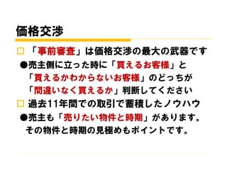 価格交渉
 「事前審査」は価格交渉の最大の武器です
●売主側に立った時に「買えるお客様」と
「買えるかわからないお客様」のどっちが
「間違いなく買えるか」判断してください
 過去11年間での取引で蓄積したノウハウ
●売主も「売りたい物件と時期」があります。
その物件と時期の見極めもポイントです。
 