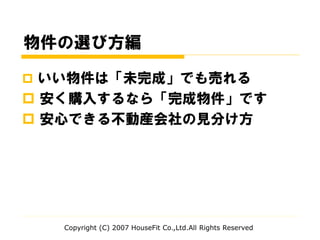 物件の選び方編
 いい物件は「未完成」でも売れる
 安く購入するなら「完成物件」です
 安心できる不動産会社の見分け方
Copyright (C) 2007 HouseFit Co.,Ltd.All Rights Reserved
 