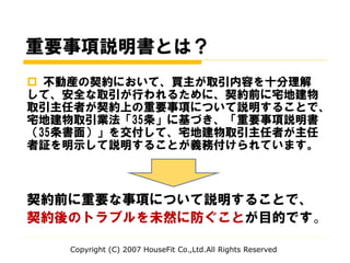重要事項説明書とは？
 不動産の契約において、買主が取引内容を十分理解
して、安全な取引が行われるために、契約前に宅地建物
取引主任者が契約上の重要事項について説明することで、
宅地建物取引業法「35条」に基づき、「重要事項説明書
（35条書面）」を交付して、宅地建物取引主任者が主任
者証を明示して説明することが義務付けられています。
契約前に重要な事項について説明することで、
契約後のトラブルを未然に防ぐことが目的です。
Copyright (C) 2007 HouseFit Co.,Ltd.All Rights Reserved
 