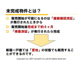 未完成物件とは？
 販売開始が可能になるのは「建築確認済証」
が発行されたときから
 販売開始後完成まで約４ヶ月
 「検査済証」が発行されたら完成
新築一戸建ては「更地」の状態でも販売するこ
とができるのです。
Copyright (C) 2007 HouseFit Co.,Ltd.All Rights Reserved
 