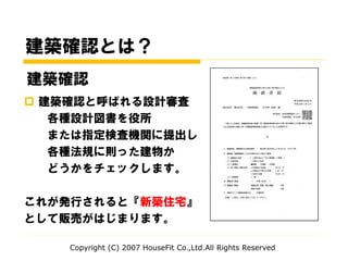 Copyright (C) 2007 HouseFit Co.,Ltd.All Rights Reserved
建築確認とは？
 建築確認と呼ばれる設計審査
各種設計図書を役所
または指定検査機関に提出し
各種法規に則った建物か
どうかをチェックします。
これが発行されると『新築住宅』
として販売がはじまります。
建築確認
 
