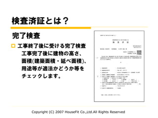  工事終了後に受ける完了検査
工事完了後に建物の高さ、
面積(建築面積・延べ面積)、
用途等が適法かどうか等を
チェックします。
完了検査
検査済証とは？
Copyright (C) 2007 HouseFit Co.,Ltd.All Rights Reserved
 