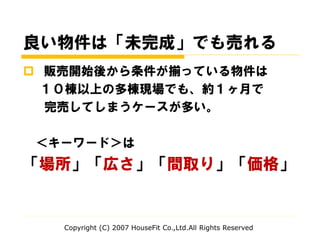 良い物件は「未完成」でも売れる
 販売開始後から条件が揃っている物件は
１０棟以上の多棟現場でも、約１ヶ月で
完売してしまうケースが多い。
＜キーワード＞は
「場所」「広さ」「間取り」「価格」
Copyright (C) 2007 HouseFit Co.,Ltd.All Rights Reserved
 