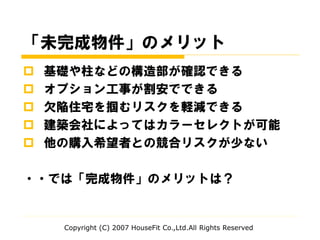 「未完成物件」のメリット
 基礎や柱などの構造部が確認できる
 オプション工事が割安でできる
 欠陥住宅を掴むリスクを軽減できる
 建築会社によってはカラーセレクトが可能
 他の購入希望者との競合リスクが少ない
・・では「完成物件」のメリットは？
Copyright (C) 2007 HouseFit Co.,Ltd.All Rights Reserved
 