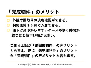 「完成物件」のメリット
 外観や間取りの現物確認ができる。
 契約後約１ヶ月で入居できる。
 値下げ交渉がしやすいケースが多く時間が
経つほど値下げ幅が大きい。
つまり上記が「未完成物件」のデメリット
とも言え、逆に「未完成物件」のメリット
が「完成物件」のデメリットと言えます。
Copyright (C) 2007 HouseFit Co.,Ltd.All Rights Reserved
 