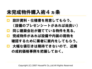 未完成物件購入術４ヵ条
 設計資料・仕様書を用意してもらう。
（設備のプレゼンシートがあれば尚良い）
 同じ建築会社が建てている物件を見る。
 完成物件があれば設備や内装の現物を
確認するために業者に案内をしてもらう。
 大幅な値引きは期待できないので、近隣
の成約価格事例を把握しておく。
Copyright (C) 2007 HouseFit Co.,Ltd.All Rights Reserved
 