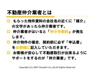 不動産仲介業者とは
 もらった物件資料の会社名の近くに「媒介」
の文字があったら仲介業者です。
 仲介業者がはいると「仲介手数料」が発生
します。
 仲介物件の場合、契約前に必ず「申込書」
をお客様に記入していただきます。
 お客様が安心して不動産取引が出来るように
サポートをするのが「仲介業者」です。
Copyright (C) 2007 HouseFit Co.,Ltd.All Rights Reserved
 