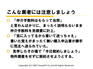 こんな業者には注意しましょう
 「仲介手数料はもらって当然」
と言わんばかりに、まったく説明もないまま
仲介手数料を見積書に計上。
 「気に入ってるから書いて送っちゃえ」
書いた覚えがまったく無い購入申込書が勝手
に売主へ送られていた。
 見学したその場で「今日契約しましょう」
物件調査をせずに契約させようとする。
Copyright (C) 2007 HouseFit Co.,Ltd.All Rights Reserved
 