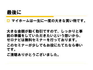 最後に
 マイホームは一生に一度の大きな買い物です。
大きな金額が動く取引ですので、しっかりと事
前の準備をしていただきたいという想いから、
ゼロナビは無料セミナーを行っております。
このセミナーが少しでもお役にたてたなら幸い
です。
ご清聴ありがとうございました。
 