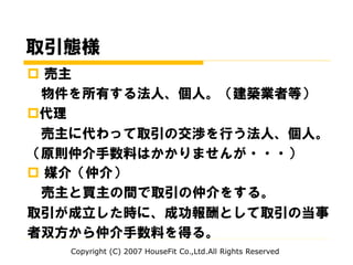 取引態様
 売主
物件を所有する法人、個人。（建築業者等）
代理
売主に代わって取引の交渉を行う法人、個人。
（原則仲介手数料はかかりませんが・・・）
 媒介（仲介）
売主と買主の間で取引の仲介をする。
取引が成立した時に、成功報酬として取引の当事
者双方から仲介手数料を得る。
Copyright (C) 2007 HouseFit Co.,Ltd.All Rights Reserved
 