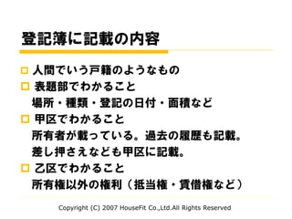 登記簿に記載の内容
 人間でいう戸籍のようなもの
 表題部でわかること
場所・種類・登記の日付・面積など
 甲区でわかること
所有者が載っている。過去の履歴も記載。
差し押さえなども甲区に記載。
 乙区でわかること
所有権以外の権利（抵当権・賃借権など）
Copyright (C) 2007 HouseFit Co.,Ltd.All Rights Reserved
 