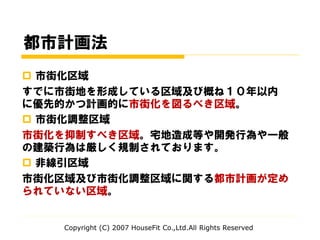 都市計画法
 市街化区域
すでに市街地を形成している区域及び概ね１０年以内
に優先的かつ計画的に市街化を図るべき区域。
 市街化調整区域
市街化を抑制すべき区域。宅地造成等や開発行為や一般
の建築行為は厳しく規制されております。
 非線引区域
市街化区域及び市街化調整区域に関する都市計画が定め
られていない区域。
Copyright (C) 2007 HouseFit Co.,Ltd.All Rights Reserved
 