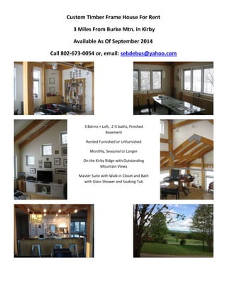 Custom Timber Frame House For Rent 
3 Miles From Burke Mtn. in Kirby 
Available As Of September 2014 
Call 802-673-0054 or, email: sebdebus@yahoo.com 
3 Bdrms + Loft, 2 ½ baths, Finished 
Basement 
Rented Furnished or Unfurnished 
Monthly, Seasonal or Longer 
On the Kirby Ridge with Outstanding 
Mountain Views 
Master Suite with Walk in Closet and Bath 
with Glass Shower and Soaking Tub 
