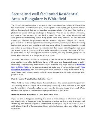 Secure and well facilitated Residential
Area in Bangalore is Whitefield
The City of gardens Bangalore is a home to many recognized Institution and Universities
that as numerous industries of all Size, Various public sector, leading IT expertise, Variety
of local Business land that can be tagged as a commercial city of its state. City that has a
platform for sectors with huge challenges is Bangalore. You can see more than a residents,
the count of non residents in this land is more. As the city started expanding and
development started reaching clouds many people from every corner of the world started
migrating to this land. People found abundant reason to migrate to this part of a country,
good education, and many opportunities to start your carrier, company standards of training
institute that grooms your knowledge. All these value adding things make Bangalore proud
and perfect in everything. So everyone wish to start their careers with Bangalore that gives
you several option to prove yourself and make you ready for coming challenges of World.
So parallel the life style of the people becomes expensive, the very first thing people fall in
search when they walk in to Bangalore is Rental home.
Area that connects and facilitate in everything of their choice is must and to make one thing
clear graphite Area white field that a fusion of IT parks and Residential areas is highly
demanding. And in coming Next decades hope it would be very tough, especially House for
Rent in White Field are the most convenient and safest area if you are in Search off. Flats
for rent in White Field that facilitate al your needs, connects to every main centers easily.
Auto, Buses and Taxies are easily available to reach majestic is the major advantage what
people look for.
Flats for rent in White Field are Safest but How?
White Field is a blend of IT parks and Residential areas. And Companies in Bangalore are
24/7 working modules. So you found many people travelling to this area even in mid night
and the availability of vehicles makes you very easy. So it is not a strange if you reach White
field even late nights, as you found many people still busy in their works.
House for Rent in White Field is Good Residential Place.
If you are new to Bangalore, one thing that needs to be understood is Whitefield is just like
any other locality in Bangalore. Area that developed so fast and Vast within short span and
Happening land mark in Bangalore. And the main advantage to stay in White field is, it is a
self Sufficient Suburb of Bangalore that fetches with lo of options with plenty of flats around
white field.
 