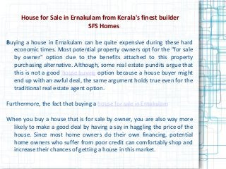 House for Sale in Ernakulam from Kerala's finest builder
SFS Homes
Buying a house in Ernakulam can be quite expensive during these hard
economic times. Most potential property owners opt for the "for sale
by owner" option due to the benefits attached to this property
purchasing alternative. Although, some real estate pundits argue that
this is not a good house buying option because a house buyer might
end up with an awful deal, the same argument holds true even for the
traditional real estate agent option.
Furthermore, the fact that buying a house for sale in Ernakulam
When you buy a house that is for sale by owner, you are also way more
likely to make a good deal by having a say in haggling the price of the
house. Since most home owners do their own financing, potential
home owners who suffer from poor credit can comfortably shop and
increase their chances of getting a house in this market.
 