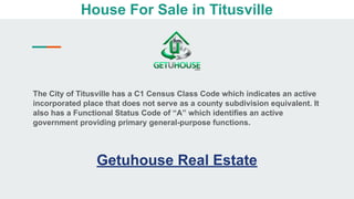 House For Sale in Titusville
The City of Titusville has a C1 Census Class Code which indicates an active
incorporated place that does not serve as a county subdivision equivalent. It
also has a Functional Status Code of “A” which identifies an active
government providing primary general-purpose functions.
Getuhouse Real Estate
 