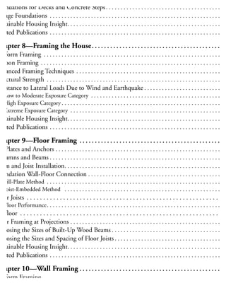 Crawl Space Ventilation and Ground Cover . . . . . . . . . . . . . . . . . . . . . . . . . . . . . . . . . . . . . . . . 8
oundations for Decks and Concrete Steps. . . . . . . . . . . . . . . . . . . . . . . . . . . . . . . . . . . . . . . . 8
Garage Foundations . . . . . . . . . . . . . . . . . . . . . . . . . . . . . . . . . . . . . . . . . . . . . . . . . . . . . . . . . . . 8
ustainable Housing Insight. . . . . . . . . . . . . . . . . . . . . . . . . . . . . . . . . . . . . . . . . . . . . . . . . . . . . 8
elated Publications . . . . . . . . . . . . . . . . . . . . . . . . . . . . . . . . . . . . . . . . . . . . . . . . . . . . . . . . . . . 8
Chapter 8—Framing the House. . . . . . . . . . . . . . . . . . . . . . . . . . . . . . . . . . . . . . . . . . . 8
latform Framing . . . . . . . . . . . . . . . . . . . . . . . . . . . . . . . . . . . . . . . . . . . . . . . . . . . . . . . . . . . . . 9
alloon Framing . . . . . . . . . . . . . . . . . . . . . . . . . . . . . . . . . . . . . . . . . . . . . . . . . . . . . . . . . . . . . . 9
dvanced Framing Techniques . . . . . . . . . . . . . . . . . . . . . . . . . . . . . . . . . . . . . . . . . . . . . . . . . . 9
tructural Strength . . . . . . . . . . . . . . . . . . . . . . . . . . . . . . . . . . . . . . . . . . . . . . . . . . . . . . . . . . . . 9
esistance to Lateral Loads Due to Wind and Earthquake . . . . . . . . . . . . . . . . . . . . . . . . . . . 9
Low to Moderate Exposure Category . . . . . . . . . . . . . . . . . . . . . . . . . . . . . . . . . . . . . . . . . . . . . 9
High Exposure Category . . . . . . . . . . . . . . . . . . . . . . . . . . . . . . . . . . . . . . . . . . . . . . . . . . . . . . . 9
Extreme Exposure Category . . . . . . . . . . . . . . . . . . . . . . . . . . . . . . . . . . . . . . . . . . . . . . . . . . . . 9
ustainable Housing Insight. . . . . . . . . . . . . . . . . . . . . . . . . . . . . . . . . . . . . . . . . . . . . . . . . . . . . 9
elated Publications . . . . . . . . . . . . . . . . . . . . . . . . . . . . . . . . . . . . . . . . . . . . . . . . . . . . . . . . . . . 9
Chapter 9—Floor Framing . . . . . . . . . . . . . . . . . . . . . . . . . . . . . . . . . . . . . . . . . . . . . . . 9
ill Plates and Anchors . . . . . . . . . . . . . . . . . . . . . . . . . . . . . . . . . . . . . . . . . . . . . . . . . . . . . . . . . 9
olumns and Beams . . . . . . . . . . . . . . . . . . . . . . . . . . . . . . . . . . . . . . . . . . . . . . . . . . . . . . . . . . . 9
eam and Joist Installation. . . . . . . . . . . . . . . . . . . . . . . . . . . . . . . . . . . . . . . . . . . . . . . . . . . . . . 9
oundation Wall-Floor Connection . . . . . . . . . . . . . . . . . . . . . . . . . . . . . . . . . . . . . . . . . . . . . . 9
Sill-Plate Method . . . . . . . . . . . . . . . . . . . . . . . . . . . . . . . . . . . . . . . . . . . . . . . . . . . . . . . . . . . . 9
Joist-Embedded Method . . . . . . . . . . . . . . . . . . . . . . . . . . . . . . . . . . . . . . . . . . . . . . . . . . . . . . 9
loor Joists . . . . . . . . . . . . . . . . . . . . . . . . . . . . . . . . . . . . . . . . . . . . . . . . . . . . . . . . . . . 9
Floor Performance. . . . . . . . . . . . . . . . . . . . . . . . . . . . . . . . . . . . . . . . . . . . . . . . . . . . . . . . . . . 10
ubfloor . . . . . . . . . . . . . . . . . . . . . . . . . . . . . . . . . . . . . . . . . . . . . . . . . . . . . . . . . . . . 10
loor Framing at Projections . . . . . . . . . . . . . . . . . . . . . . . . . . . . . . . . . . . . . . . . . . . . . . . . . . . 10
hoosing the Sizes of Built-Up Wood Beams . . . . . . . . . . . . . . . . . . . . . . . . . . . . . . . . . . . . . 10
hoosing the Sizes and Spacing of Floor Joists . . . . . . . . . . . . . . . . . . . . . . . . . . . . . . . . . . . . 10
ustainable Housing Insight. . . . . . . . . . . . . . . . . . . . . . . . . . . . . . . . . . . . . . . . . . . . . . . . . . . . 10
elated Publications . . . . . . . . . . . . . . . . . . . . . . . . . . . . . . . . . . . . . . . . . . . . . . . . . . . . . . . . . . 10
Chapter 10—Wall Framing . . . . . . . . . . . . . . . . . . . . . . . . . . . . . . . . . . . . . . . . . . . . . . 10
latform Framing . . . . . . . . . . . . . . . . . . . . . . . . . . . . . . . . . . . . . . . . . . . . . . . . . . . . . . . . . . . . 11
raced Wall Panels. . . . . . . . . . . . . . . . . . . . . . . . . . . . . . . . . . . . . . . . . . . . . . . . . . . . . . . . . . . . 11
 