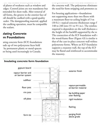 5 m (49 ft.). Locate control joints first at
atural planes of weakness such as window and
oor edges. Control joints are not mandatory but
commended for short walls. After removal of
he wall forms, the groove in the exterior face of
he wall should be caulked with a good-quality
int sealer. The dampproofing material, applied
ter the caulking operation, must be compatible
ith the sealant.
nsulating Concrete
orm Foundations
nsulating concrete form (ICF) foundations
e made up of two polystyrene faces held
part by permanent plastic or metal spacers
nd are being used increasingly in Canada.
both permanent formwork and insulation for
the concrete wall. The polystyrene eliminates
the need for form stripping and promotes curing
For housing applications—foundations
not supporting more than two floors with
a maximum floor-to-ceiling height of 3 m
(10 ft.)—typical concrete thicknesses range from
140 to 240 mm (51
⁄2 to 91
⁄2 in.). The reinforcing
required is dependent on the wall thickness and
the height of the backfill supported by the wall.
The connection of the ICF foundation wall to
the wood-frame floor (Figure 43) is similar to
that of the cast-in-place concrete wall without
polystyrene forms. Where an ICF foundation
supports a masonry wall, the top of the ICF
may be flared and reinforced to accommodate
the masonry.
exterior finish
vapour-permeable
air-barrier material
lap building paper
over flashing
rigid insulation
flashing
parging finish
above grade
gypsum board
vapour barrier and
air barrier system
subfloor
floor joist
rim joist
sill plate
form tie
gypsum board
43 Insulating concrete form foundation
 